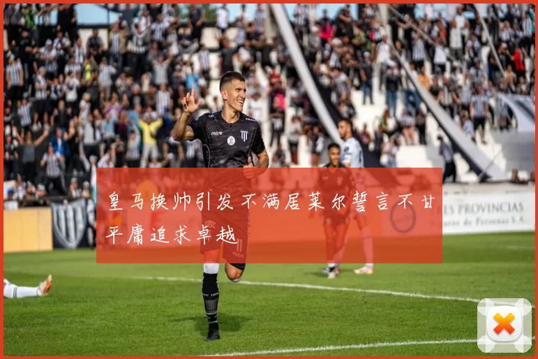皇马换帅引发不满居莱尔誓言不甘平庸追求卓越