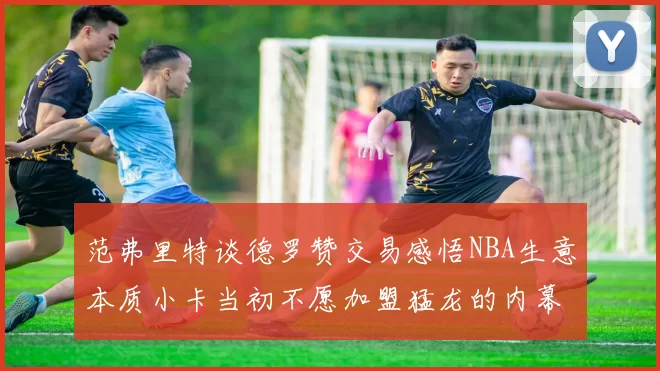 范弗里特谈德罗赞交易感悟NBA生意本质小卡当初不愿加盟猛龙的内幕揭秘