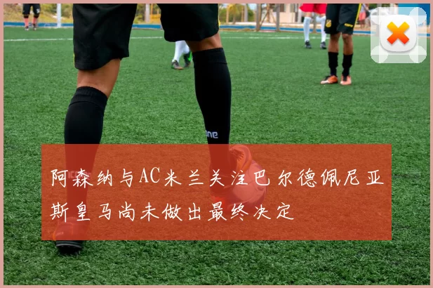 阿森纳与AC米兰关注巴尔德佩尼亚斯皇马尚未做出最终决定