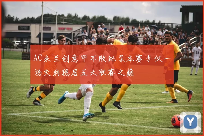 AC米兰创意甲不败纪录本赛季仅一场失利稳居五大联赛之巅