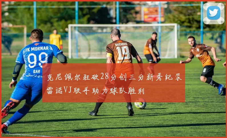 克尼佩尔狂砍28分创三分新秀纪录雷诺VJ联手助力球队胜利