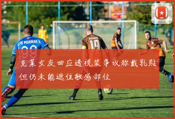 克莱女友回应透视装争议称戴乳贴但仍未能遮住敏感部位