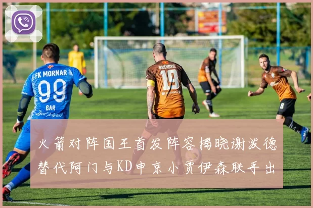 火箭对阵国王首发阵容揭晓谢泼德替代阿门与KD申京小贾伊森联手出战