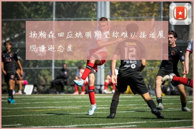 杨瀚森回应姚明期望称难以接话展现谦逊态度