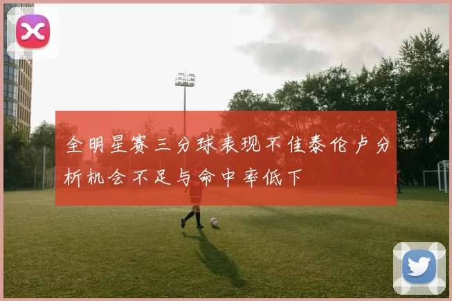 全明星赛三分球表现不佳泰伦卢分析机会不足与命中率低下