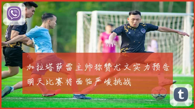 加拉塔萨雷主帅称赞尤文实力预告明天比赛将面临严峻挑战