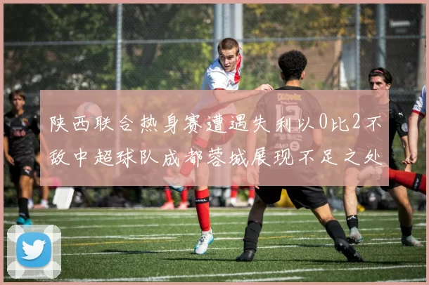 陕西联合热身赛遭遇失利以0比2不敌中超球队成都蓉城展现不足之处