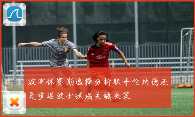 波津休赛期选择分析联手伦纳德还是重返波士顿成关键决策