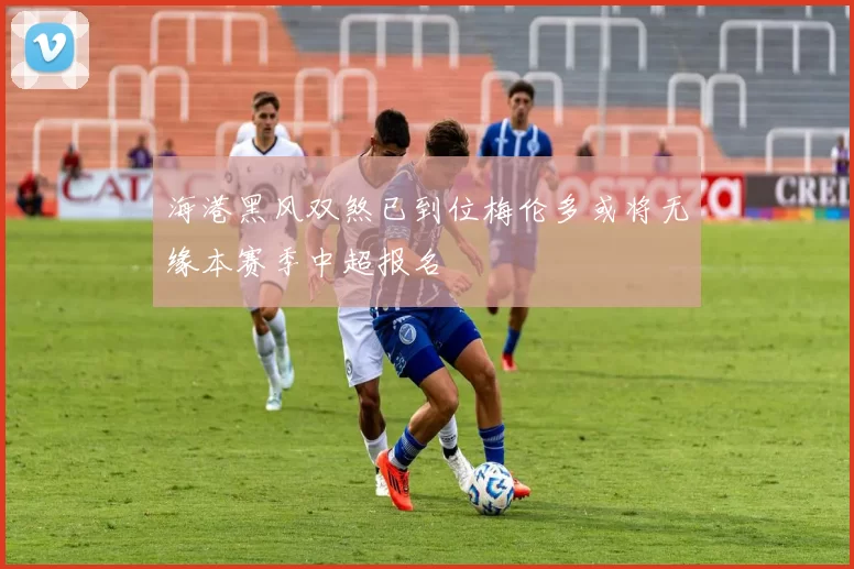 海港黑风双煞已到位梅伦多或将无缘本赛季中超报名