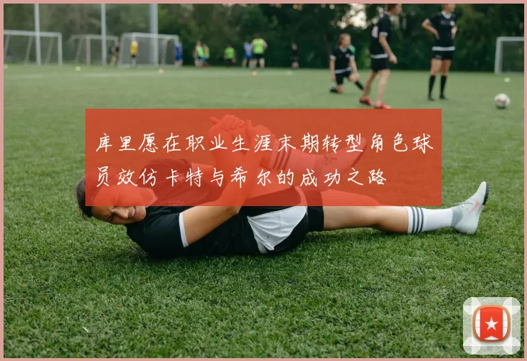 库里愿在职业生涯末期转型角色球员效仿卡特与希尔的成功之路