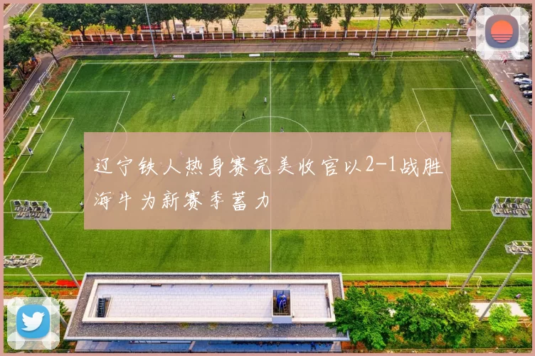 辽宁铁人热身赛完美收官以2-1战胜海牛为新赛季蓄力