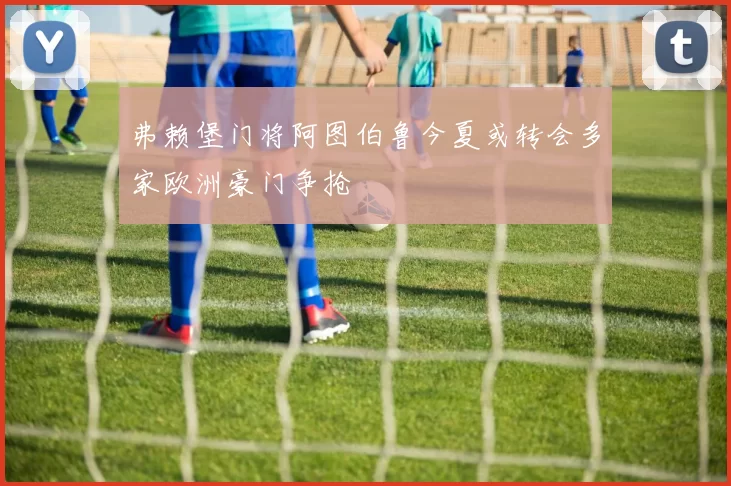 弗赖堡门将阿图伯鲁今夏或转会多家欧洲豪门争抢