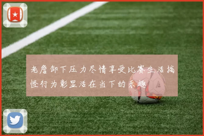老詹卸下压力尽情享受比赛生活搞怪行为彰显活在当下的乐趣