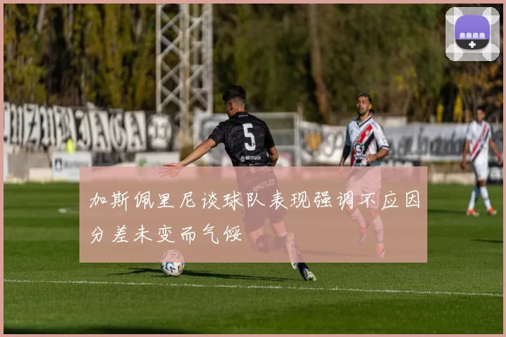 加斯佩里尼谈球队表现强调不应因分差未变而气馁