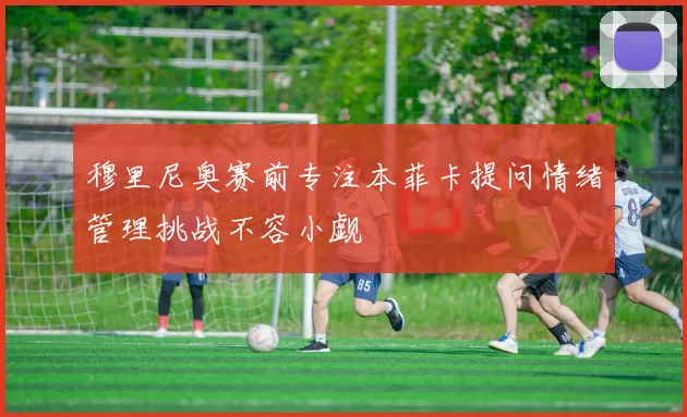 穆里尼奥赛前专注本菲卡提问情绪管理挑战不容小觑