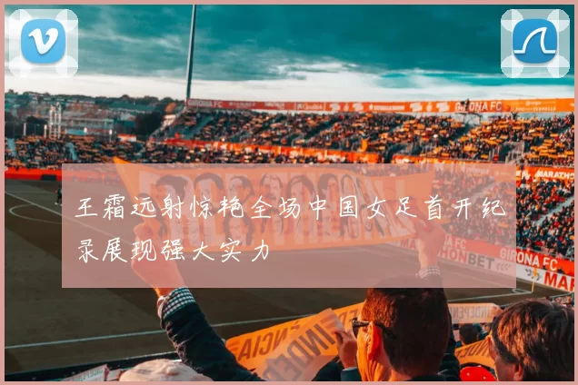 王霜远射惊艳全场中国女足首开纪录展现强大实力