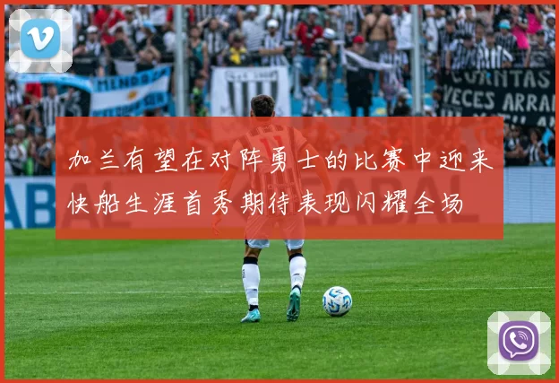 加兰有望在对阵勇士的比赛中迎来快船生涯首秀期待表现闪耀全场