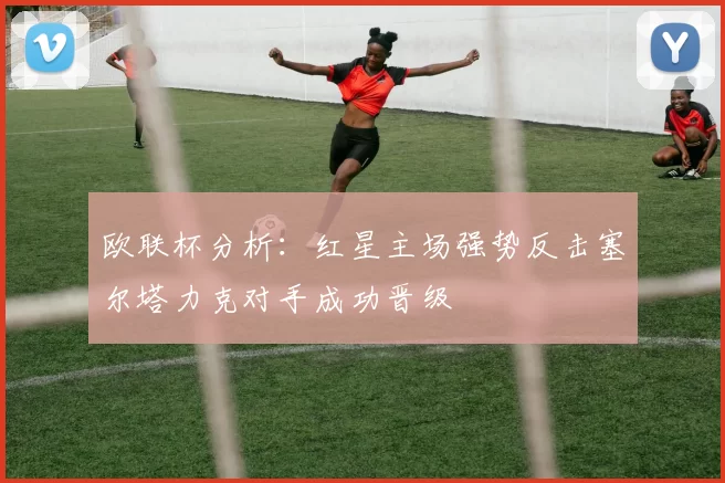 欧联杯分析：红星主场强势反击塞尔塔力克对手成功晋级