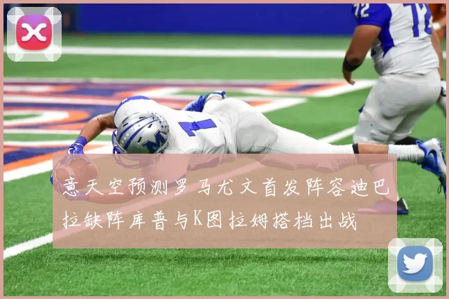 意天空预测罗马尤文首发阵容迪巴拉缺阵库普与K图拉姆搭档出战