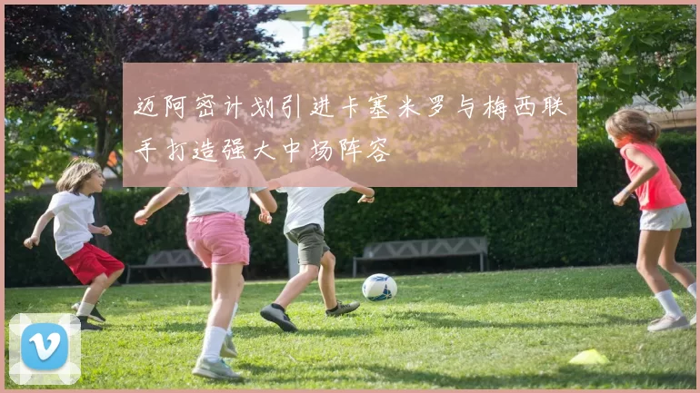 迈阿密计划引进卡塞米罗与梅西联手打造强大中场阵容