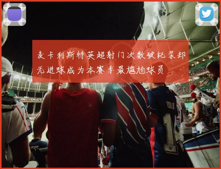 麦卡利斯特英超射门次数破纪录却无进球成为本赛季最尴尬球员