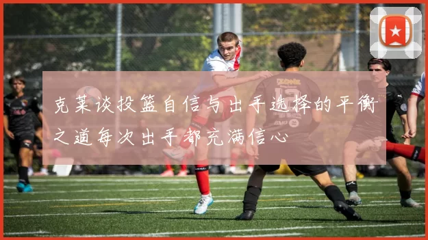 克莱谈投篮自信与出手选择的平衡之道每次出手都充满信心