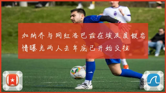 加纳乔与网红洛巴兹在埃及度假恋情曝光两人去年底已开始交往
