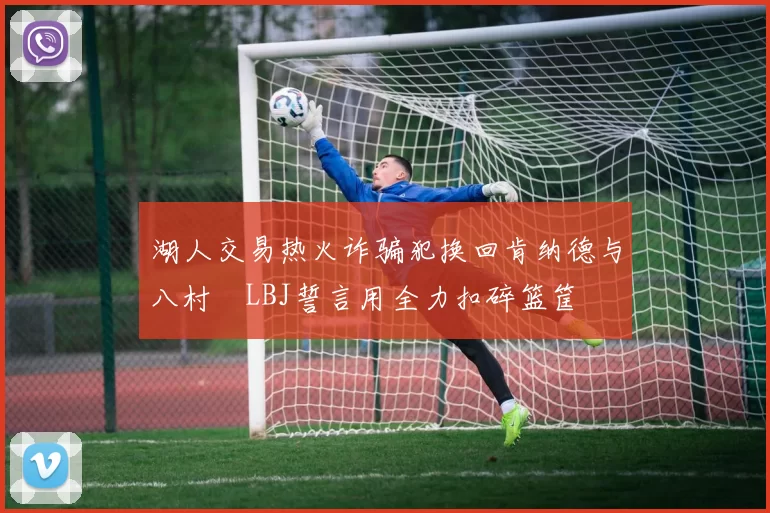 湖人交易热火诈骗犯换回肯纳德与八村塁LBJ誓言用全力扣碎篮筐