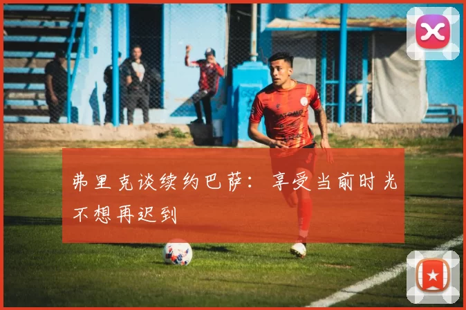 弗里克谈续约巴萨：享受当前时光不想再迟到