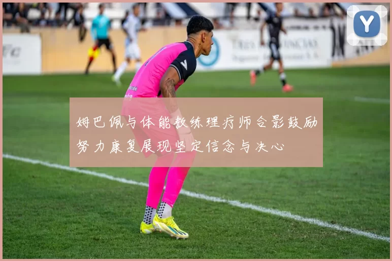 姆巴佩与体能教练理疗师合影鼓励努力康复展现坚定信念与决心