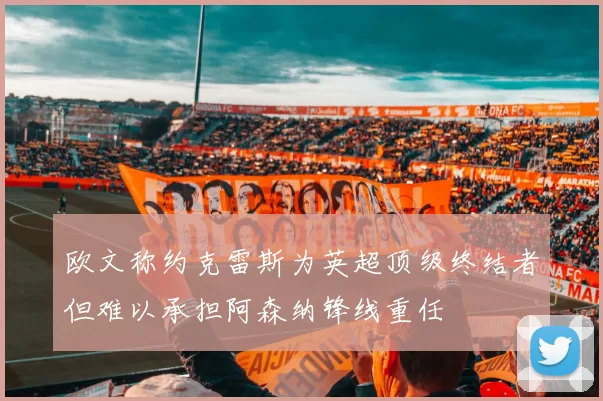 欧文称约克雷斯为英超顶级终结者但难以承担阿森纳锋线重任