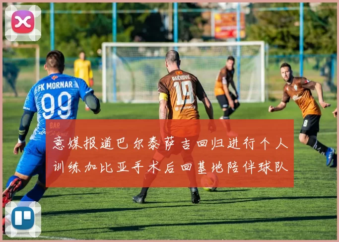 意媒报道巴尔泰萨吉回归进行个人训练加比亚手术后回基地陪伴球队恢复状态