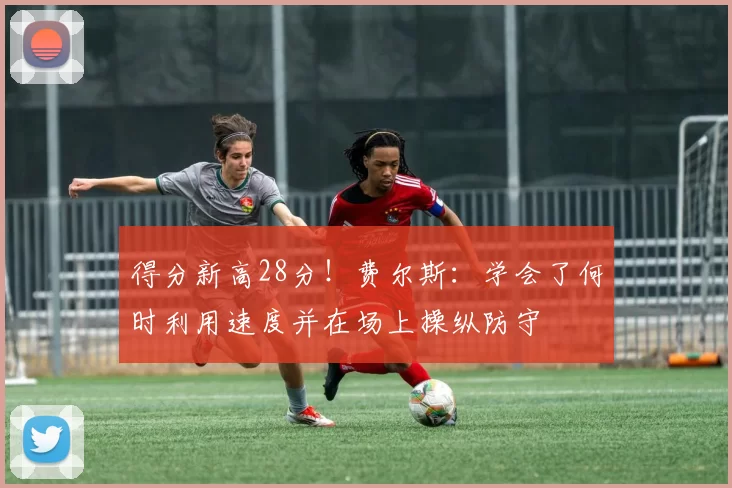 得分新高28分！费尔斯：学会了何时利用速度并在场上操纵防守