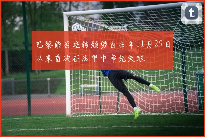 巴黎能否逆转颓势自去年11月29日以来首次在法甲中率先失球