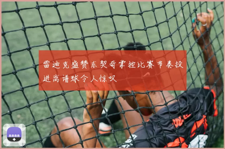 雷迪克盛赞东契奇掌控比赛节奏投进离谱球令人惊叹