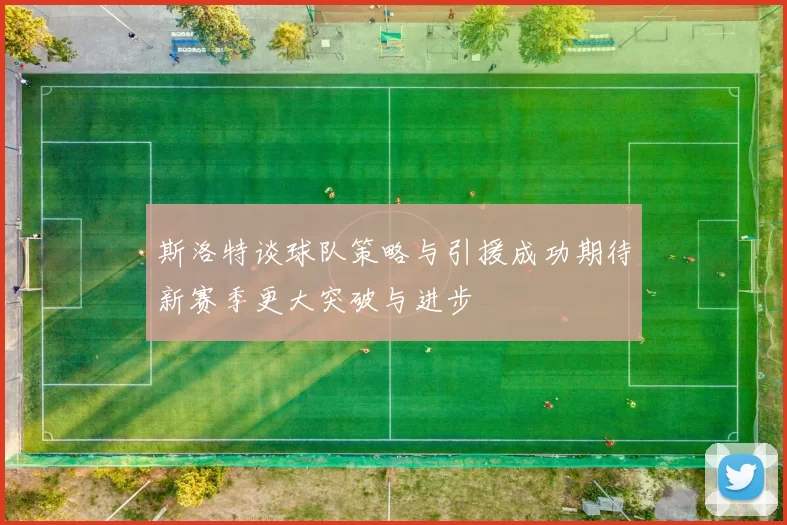 斯洛特谈球队策略与引援成功期待新赛季更大突破与进步