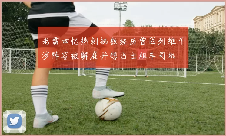 老雷回忆热刺执教经历曾因列维干涉阵容被解雇并想当出租车司机