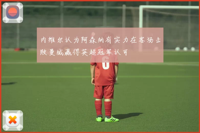 内维尔认为阿森纳有实力在客场击败曼城赢得英超冠军认可